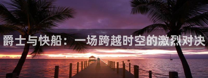 新球体育足球官网：爵士与快船：一场跨越时空的激烈对决